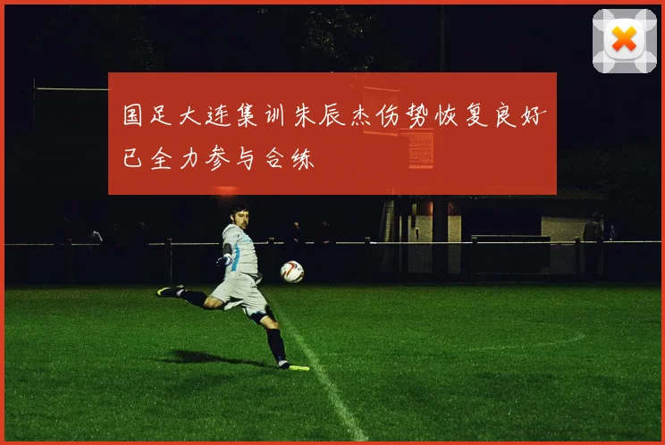国足大连集训朱辰杰伤势恢复良好已全力参与合练