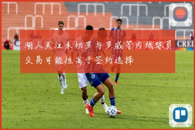 湖人关注米切罗与罗威等内线球员交易可能性高于签约选择