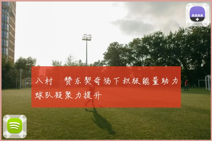 八村塁赞东契奇场下积极能量助力球队凝聚力提升