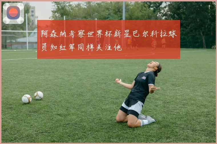 阿森纳考察世界杯新星巴尔科拉球员知红军同样关注他