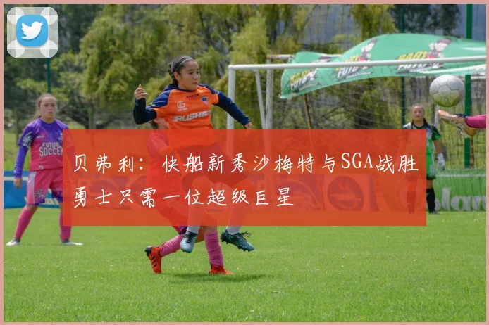 贝弗利：快船新秀沙梅特与SGA战胜勇士只需一位超级巨星