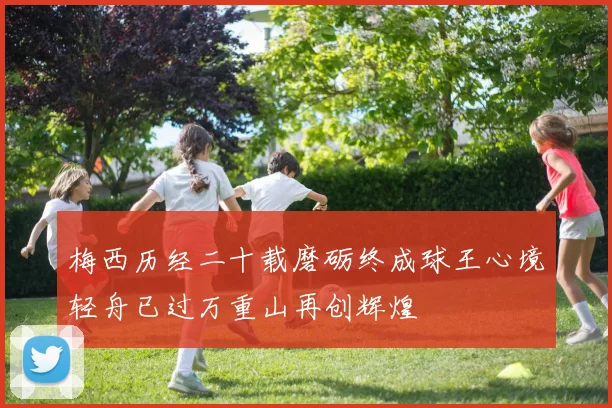 梅西历经二十载磨砺终成球王心境轻舟已过万重山再创辉煌