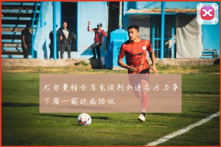 尤尔曼转会马竞谈判加速各方力争下周一前达成协议