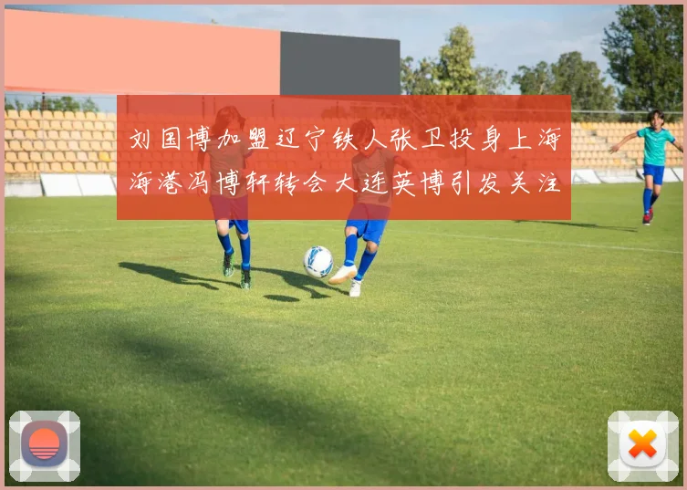 刘国博加盟辽宁铁人张卫投身上海海港冯博轩转会大连英博引发关注
