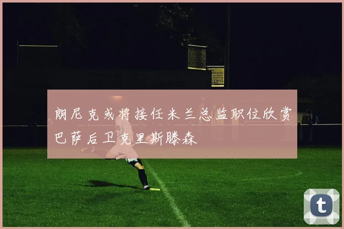 朗尼克或将接任米兰总监职位欣赏巴萨后卫克里斯滕森