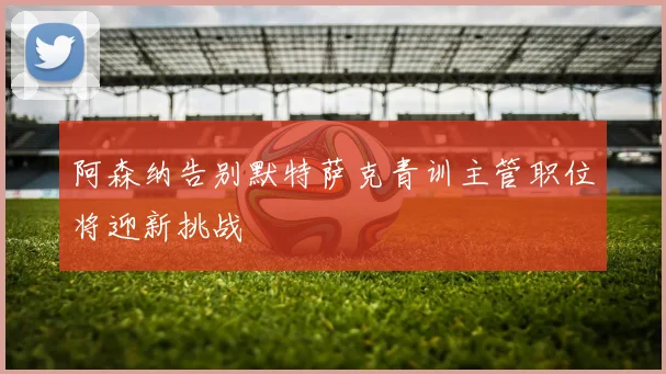 阿森纳告别默特萨克青训主管职位将迎新挑战