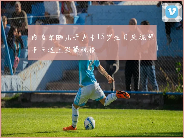 内马尔晒儿子卢卡15岁生日庆祝照卡卡送上温馨祝福