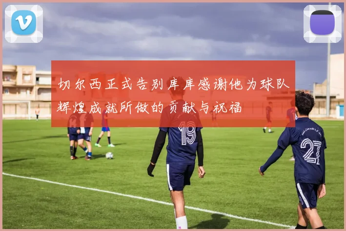 切尔西正式告别库库感谢他为球队辉煌成就所做的贡献与祝福