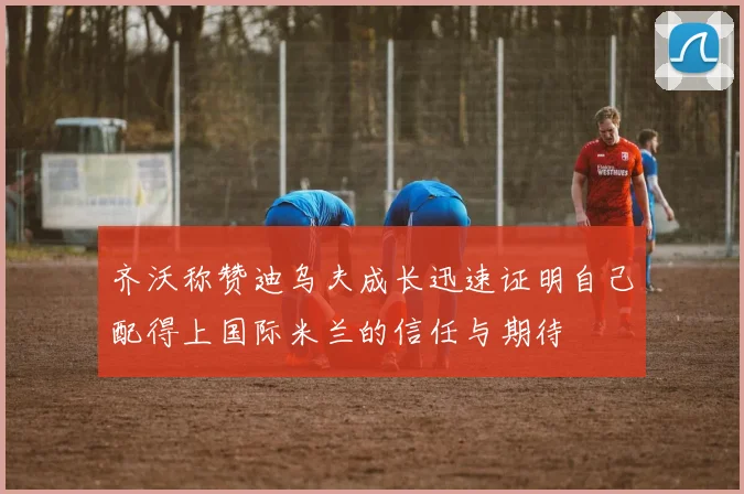 齐沃称赞迪乌夫成长迅速证明自己配得上国际米兰的信任与期待