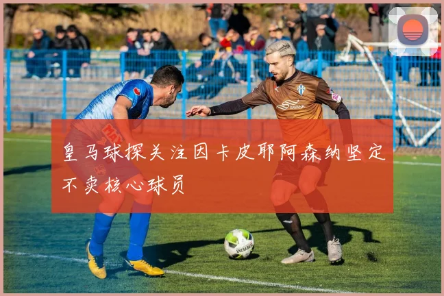 皇马球探关注因卡皮耶阿森纳坚定不卖核心球员