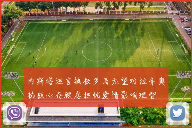 内斯塔坦言执教罗马无望对拉齐奥执教心存顾虑担忧爱情影响理智