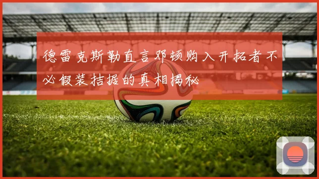 德雷克斯勒直言邓顿购入开拓者不必假装拮据的真相揭秘