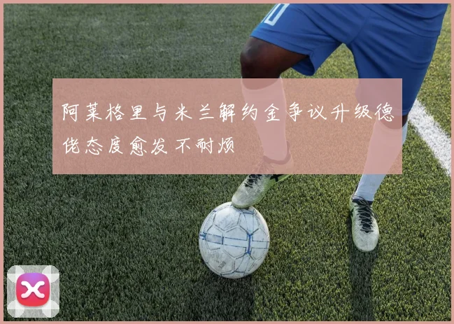 阿莱格里与米兰解约金争议升级德佬态度愈发不耐烦