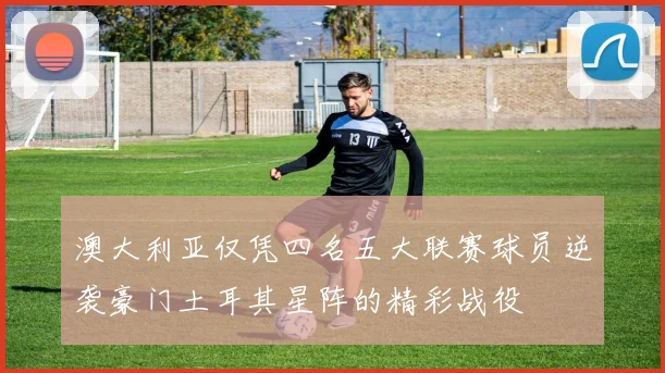 澳大利亚仅凭四名五大联赛球员逆袭豪门土耳其星阵的精彩战役