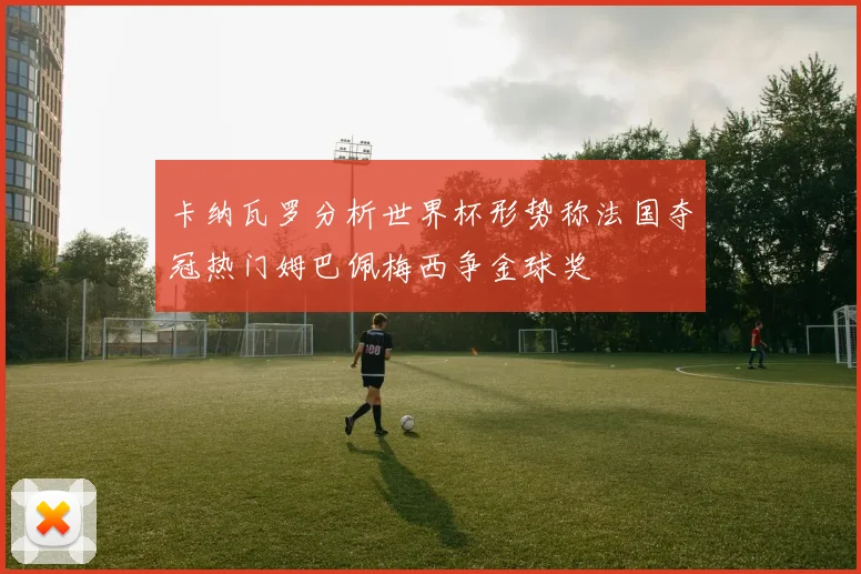卡纳瓦罗分析世界杯形势称法国夺冠热门姆巴佩梅西争金球奖