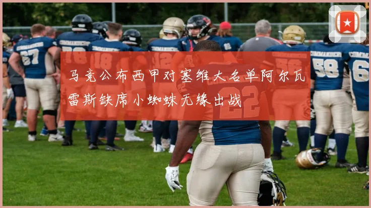 马竞公布西甲对塞维大名单阿尔瓦雷斯缺席小蜘蛛无缘出战