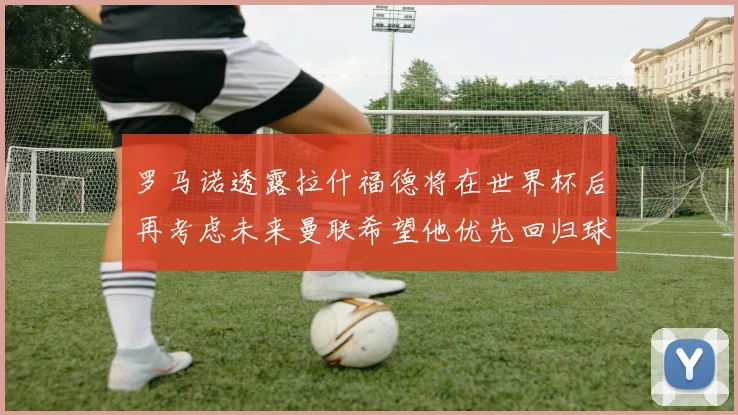 罗马诺透露拉什福德将在世界杯后再考虑未来曼联希望他优先回归球队
