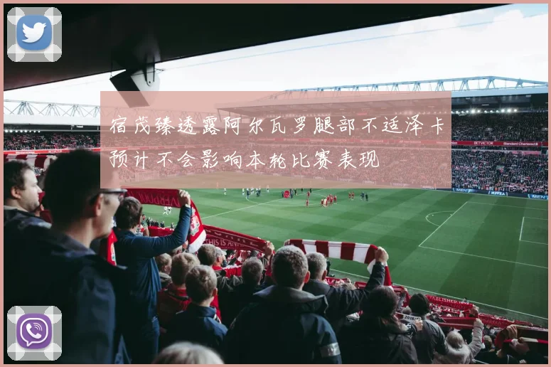 宿茂臻透露阿尔瓦罗腿部不适泽卡预计不会影响本轮比赛表现