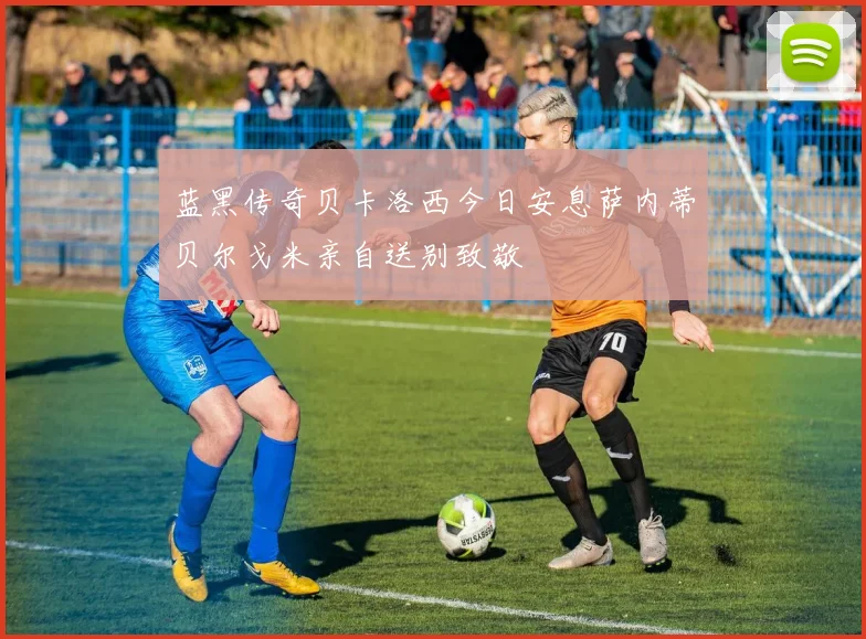 蓝黑传奇贝卡洛西今日安息萨内蒂贝尔戈米亲自送别致敬