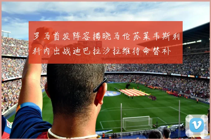 罗马首发阵容揭晓马伦苏莱韦斯利科内出战迪巴拉沙拉维待命替补