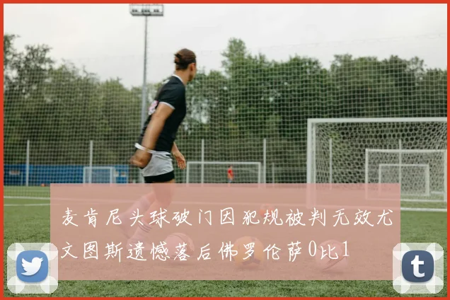 麦肯尼头球破门因犯规被判无效尤文图斯遗憾落后佛罗伦萨0比1