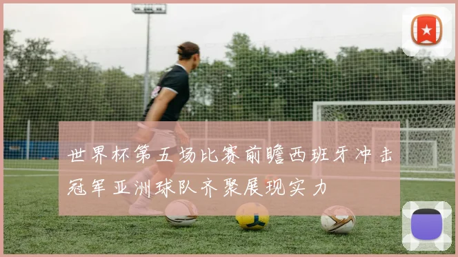 世界杯第五场比赛前瞻西班牙冲击冠军亚洲球队齐聚展现实力