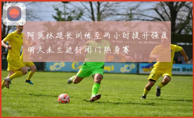阿莫林延长训练至两小时提升强度明天米兰进行闭门热身赛