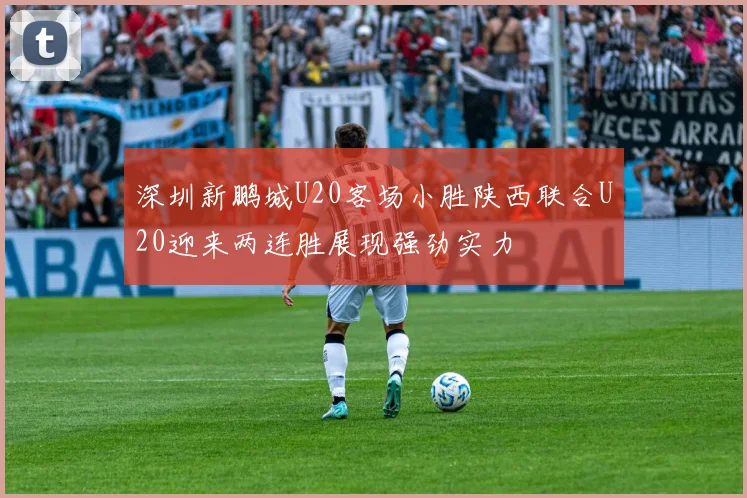 深圳新鹏城U20客场小胜陕西联合U20迎来两连胜展现强劲实力
