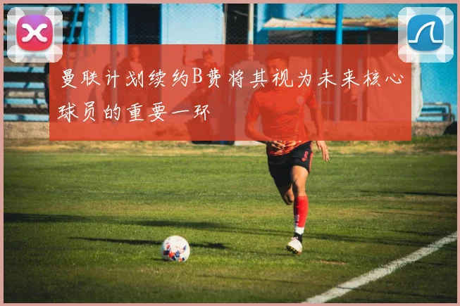 曼联计划续约B费将其视为未来核心球员的重要一环